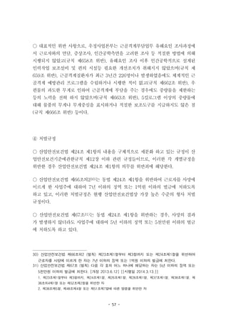 - 57 -
○ 대표적인 위반 사항으로, 우정사업본부는 근골격계부담업무 유해요인 조사과정에
서 근로자와의 면담, 증상조사, 인간공학측면을 고려한 조사 등 적절한 방법에 의해
시행되지 않았고(규칙 제658조 위반), 유해요인 조사 이후 인간공학적으로 설계된
인력작업 보조설비 및 편의 시설등 필요한 개선조치가 취해지지 않았으며(규칙 제
659조 위반), 근골격계질환자가 최근 3년간 226명이나 발생하였음에도 체계적인 근
골격계 예방관리 프로그램을 수립하거나 시행한 적이 없고(규칙 제662조 위반), 우
편물의 과도한 무게로 인하여 근골격계에 부담을 주는 경우에도 중량물을 제한하는
등의 노력을 전혀 하지 않았으며(규칙 제663조 위반), 5킬로그램 이상의 중량물에
대해 물품의 무게나 무게중심을 표시하거나 적절한 보조도구를 지급하지도 않은 점
(규칙 제666조 위반) 등이다.
④ 처벌규정
○ 산업안전보건법 제24조 제1항의 내용을 구체적으로 세분화 하고 있는 규정이 산
업안전보건기준에관한규칙 제12장 이하 관련 규정들이므로, 이러한 각 개별규정을
위반한 경우 산업안전보건법 제24조 제1항의 의무를 위반죄에 해당한다.
○ 산업안전보건법 제66조의230)는 동법 제24조 제1항을 위반하여 근로자를 사망에
이르게 한 사업주에 대하여 7년 이하의 징역 또는 1억원 이하의 벌금에 처하도록
하고 있고, 이러한 처벌규정은 현행 산업안전보건법상 가장 높은 수준의 형사 처벌
규정이다.
○ 산업안전보건법 제67조31)는 동법 제24조 제1항을 위반하는 경우, 사망의 결과
가 발생하지 않더라도 사업주에 대하여 5년 이하의 징역 또는 5천만원 이하의 벌금
에 처하도록 하고 있다.
30) 산업안전보건법 제66조의2 (벌칙) 제23조제1항부터 제3항까지 또는 제24조제1항을 위반하여
근로자를 사망에 이르게 한 자는 7년 이하의 징역 또는 1억원 이하의 벌금에 처한다.
31) 산업안전보건법 제67조 (벌칙) 다음 각 호의 어느 하나에 해당하는 자는 5년 이하의 징역 또는
5천만원 이하의 벌금에 처한다. [개정 2013.6.12] [[시행일 2014.3.13.]]
1. 제23조제1항부터 제3항까지, 제24조제1항, 제26조제1항, 제28조제1항, 제37조제1항, 제38조제1항, 제
38조의4제1항 또는 제52조제2항을 위반한 자
2. 제38조제5항, 제48조제4항 또는 제51조제7항에 따른 명령을 위반한 자
 