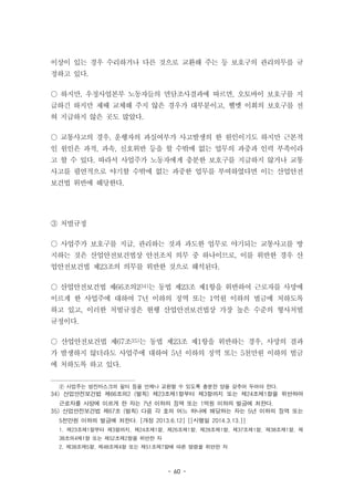 - 60 -
이상이 있는 경우 수리하거나 다른 것으로 교환해 주는 등 보호구의 관리의무를 규
정하고 있다.
○ 하지만, 우정사업본부 노동자들의 면담조사결과에 따르면, 오토바이 보호구를 지
급하긴 하지만 제때 교체해 주지 않은 경우가 대부분이고, 헬멧 이회의 보호구를 전
혀 지급하지 않은 곳도 많았다.
○ 교통사고의 경우, 운행자의 과실여부가 사고발생의 한 원인이기도 하지만 근본적
인 원인은 과적, 과속, 신호위반 등을 할 수밖에 없는 업무의 과중과 인력 부족이라
고 할 수 있다. 따라서 사업주가 노동자에게 충분한 보호구를 지급하지 않거나 교통
사고를 필연적으로 야기할 수밖에 없는 과중한 업무를 부여하였다면 이는 산업안전
보건법 위반에 해당한다.
③ 처벌규정
○ 사업주가 보호구를 지급, 관리하는 것과 과도한 업무로 야기되는 교통사고를 방
지하는 것은 산업안전보건법상 안전조치 의무 중 하나이므로, 이를 위반한 경우 산
업안전보건법 제23조의 의무를 위반한 것으로 해석된다.
○ 산업안전보건법 제66조의234)는 동법 제23조 제1항을 위반하여 근로자를 사망에
이르게 한 사업주에 대하여 7년 이하의 징역 또는 1억원 이하의 벌금에 처하도록
하고 있고, 이러한 처벌규정은 현행 산업안전보건법상 가장 높은 수준의 형사처벌
규정이다.
○ 산업안전보건법 제67조35)는 동법 제23조 제1항을 위반하는 경우, 사망의 결과
가 발생하지 않더라도 사업주에 대하여 5년 이하의 징역 또는 5천만원 이하의 벌금
에 처하도록 하고 있다.
② 사업주는 방진마스크의 필터 등을 언제나 교환할 수 있도록 충분한 양을 갖추어 두어야 한다.
34) 산업안전보건법 제66조의2 (벌칙) 제23조제1항부터 제3항까지 또는 제24조제1항을 위반하여
근로자를 사망에 이르게 한 자는 7년 이하의 징역 또는 1억원 이하의 벌금에 처한다.
35) 산업안전보건법 제67조 (벌칙) 다음 각 호의 어느 하나에 해당하는 자는 5년 이하의 징역 또는
5천만원 이하의 벌금에 처한다. [개정 2013.6.12] [[시행일 2014.3.13.]]
1. 제23조제1항부터 제3항까지, 제24조제1항, 제26조제1항, 제28조제1항, 제37조제1항, 제38조제1항, 제
38조의4제1항 또는 제52조제2항을 위반한 자
2. 제38조제5항, 제48조제4항 또는 제51조제7항에 따른 명령을 위반한 자
 