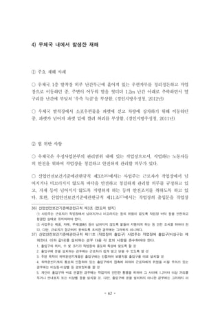 - 62 -
4) 우체국 내에서 발생한 재해
① 주요 재해 사례
○ 우체국 1층 발착장 외부 난간부근에 흩어져 있는 우편자루를 정리정돈하고 작업
장으로 이동하던 중, 주변이 어두워 발을 헛디뎌 1.2m 난간 아래로 추락하면서 옆
구리를 난간에 부딪쳐 '우측 늑골'을 부상함. (경인지방우정청, 2012년)
○ 우체국 발착장에서 소포우편물을 파렛에 싣고 차량에 상차하기 위해 이동하던
중, 파렛가 넘어져 파렛 밑에 깔려 허리를 부상함. (경인지방우정청, 2011년)
② 법 위반 사항
○ 우체국은 우정사업본부의 관리범위 내에 있는 작업장으로서, 작업하는 노동자들
의 안전을 위하여 작업장을 청결하고 안전하게 관리할 의무가 있다.
○ 산업안전보건기준에관한규칙 제3조36)에서는 사업주는 근로자가 작업장에서 넘
어지거나 미끄러지지 않도록 바닥을 안전하고 청결하게 관리할 의무를 규정하고 있
고, 자재 등이 넘어지지 않도록 지탱하게 하는 등의 안전조치를 취하도록 하고 있
다. 또한, 산업안전보건기준에관한규칙 제11조37)에서는 작업장의 출입문을 작업장
36) 산업안전보건기준에관한규칙 제3조 (전도의 방지)
① 사업주는 근로자가 작업장에서 넘어지거나 미끄러지는 등의 위험이 없도록 작업장 바닥 등을 안전하고
청결한 상태로 유지하여야 한다.
② 사업주는 제품, 자재, 부재(部材) 등이 넘어지지 않도록 붙들어 지탱하게 하는 등 안전 조치를 하여야 한
다. 다만, 근로자가 접근하지 못하도록 조치한 경우에는 그러하지 아니하다.
37) 산업안전보건기준에관한규칙 제11조 (작업장의 출입구) 사업주는 작업장에 출입구(비상구는 제
외한다. 이하 같다)를 설치하는 경우 다음 각 호의 사항을 준수하여야 한다.
1. 출입구의 위치, 수 및 크기가 작업장의 용도와 특성에 맞도록 할 것
2. 출입구에 문을 설치하는 경우에는 근로자가 쉽게 열고 닫을 수 있도록 할 것
3. 주된 목적이 하역운반기계용인 출입구에는 인접하여 보행자용 출입구를 따로 설치할 것
4. 하역운반기계의 통로와 인접하여 있는 출입구에서 접촉에 의하여 근로자에게 위험을 미칠 우려가 있는
경우에는 비상등·비상벨 등 경보장치를 할 것
5. 계단이 출입구와 바로 연결된 경우에는 작업자의 안전한 통행을 위하여 그 사이에 1.2미터 이상 거리를
두거나 안내표지 또는 비상벨 등을 설치할 것. 다만, 출입구에 문을 설치하지 아니한 경우에는 그러하지 아
 