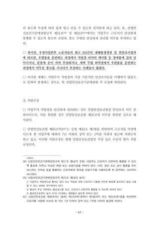 - 63 -
의 용도와 특성에 따라 쉽게 열고 닫을 수 있도록 설치하게 하고 있다. 또, 산업안
전보건기준에관한규칙 제21조38) 및 제22조39)에서는 사업주는 근로자가 안전하게
통행할 수 있도록 통로의 조명과, 통로 주변을 안전하게 관리할 의무를 부여하고 있
다.
○ 하지만, 우정사업본부 노동자들의 최근 3년간의 재해발생경위 및 면담조사결과
에 따르면, 우편물을 운반하는 과정에서 작업장 바닥의 케이블 등 장애물에 걸려 넘
어지거나, 문틈에 손이 끼여 부상하거나, 새벽 무렵 하역장에서 우편물을 운반하는
과정에서 어두운 통로를 지나다가 부상하는 사례들이 많았다.
○ 이러한 재해는 사업주가 작업장의 가장 기본적인 안전조치들을 이행하지 않음으
로 인하여 발생하는 것으로, 위 산업안전보건기준에관한 각 규정에 위반된다.
③ 처벌규정
○ 사업주가 작업장을 안전하게 관리하는 것은 산업안전보건법상 안전조치 의무 중
하나이므로, 이를 위반한 경우 산업안전보건법 제23조의 의무를 위반한 것으로 해
석된다.
○ 산업안전보건법 제66조의240)는 동법 제23조 제1항을 위반하여 근로자를 사망에
이르게 한 사업주에 대하여 7년 이하의 징역 또는 1억원 이하의 벌금에 처하도록
하고 있고, 이러한 처벌규정은 현행 산업안전보건법상 가장 높은 수준의 형사 처벌
규정이다.
니하다.
38) 산업안전보건기준에관한규칙 제21조 (통로의 조명) 사업주는 근로자가 안전하게 통행할 수 있도
록 통로에 75럭스 이상의 채광 또는 조명시설을 하여야 한다. 다만, 갱도 또는 상시 통행을 하지
아니하는 지하실 등을 통행하는 근로자에게 휴대용 조명기구를 사용하도록 한 경우에는 그러하지
아니하다.
39) 산업안전보건기준에관한규칙 제22조 (통로의 설치)
① 사업주는 작업장으로 통하는 장소 또는 작업장 내에 근로자가 사용할 안전한 통로를 설치하고 항상 사용
할 수 있는 상태로 유지하여야 한다.
② 통로의 주요 부분에는 통로표시를 하고, 근로자가 안전하게 통행할 수 있도록 하여야 한다.
③ 통로면으로부터 높이 2미터 이내에는 장애물이 없도록 하여야 한다.
40) 산업안전보건법 제66조의2 (벌칙) 제23조제1항부터 제3항까지 또는 제24조제1항을 위반하여
근로자를 사망에 이르게 한 자는 7년 이하의 징역 또는 1억원 이하의 벌금에 처한다.
 
