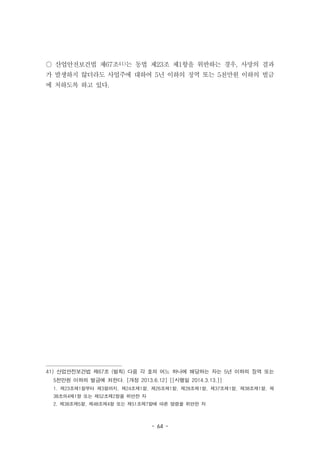 - 64 -
○ 산업안전보건법 제67조41)는 동법 제23조 제1항을 위반하는 경우, 사망의 결과
가 발생하지 않더라도 사업주에 대하여 5년 이하의 징역 또는 5천만원 이하의 벌금
에 처하도록 하고 있다.
41) 산업안전보건법 제67조 (벌칙) 다음 각 호의 어느 하나에 해당하는 자는 5년 이하의 징역 또는
5천만원 이하의 벌금에 처한다. [개정 2013.6.12] [[시행일 2014.3.13.]]
1. 제23조제1항부터 제3항까지, 제24조제1항, 제26조제1항, 제28조제1항, 제37조제1항, 제38조제1항, 제
38조의4제1항 또는 제52조제2항을 위반한 자
2. 제38조제5항, 제48조제4항 또는 제51조제7항에 따른 명령을 위반한 자
 