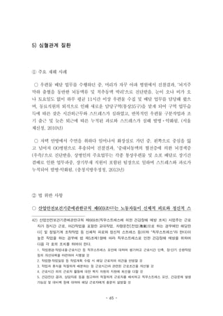 - 65 -
5) 심혈관계 질환
① 주요 재해 사례
○ 우편물 배달 업무를 수행하던 중, 머리가 자꾸 아파 병원에서 진찰결과, '뇌지주
막하 출혈을 동반한 뇌동맥류 및 척추동맥 박리'으로 진단받음. 눈이 오나 비가 오
나 토요일도 없이 하루 평균 11시간 이상 우편물 수집 및 배달 업무를 담당해 왔으
며, 동료직원의 퇴직으로 인해 새로운 담당구역(통상35구)을 맡게 되어 구역 업무습
득에 따른 잦은 시간외근무와 스트레스가 심하였고, 반복적인 우편물 구분작업과 조
기 출근 및 늦은 퇴근에 따른 누적된 과로와 스트레스가 심해 발병ㆍ악화됨. (서울
체신청, 2010년)
○ 자택 안방에서 수면을 취하다 일어나서 화장실로 가던 중, 왼쪽으로 중심을 잃
고 넘어져 OO병원으로 후송되어 진찰결과, '중대뇌동맥의 혈전증에 의한 뇌경색증
(우측)'으로 진단받음. 상병인의 주요업무는 각종 통상우편물 및 소포 배달로 장기간
겸배로 인한 업무과중, 장기부재 직원이 포함된 팀장으로 일하며 스트레스와 과로가
누적되어 발병·악화됨. (충청지방우정청, 2013년)
② 법 위반 사항
○ 산업안전보건기준에관한규칙 제669조42)는 노동자들이 신체적 피로와 정신적 스
42) 산업안전보건기준에관한규칙 제669조(직무스트레스에 의한 건강장해 예방 조치) 사업주는 근로
자가 장시간 근로, 야간작업을 포함한 교대작업, 차량운전[전업(專業)으로 하는 경우에만 해당한
다] 및 정밀기계 조작작업 등 신체적 피로와 정신적 스트레스 등(이하 "직무스트레스"라 한다)이
높은 작업을 하는 경우에 법 제5조제1항에 따라 직무스트레스로 인한 건강장해 예방을 위하여
다음 각 호의 조치를 하여야 한다.
1. 작업환경·작업내용·근로시간 등 직무스트레스 요인에 대하여 평가하고 근로시간 단축, 장·단기 순환작업
등의 개선대책을 마련하여 시행할 것
2. 작업량·작업일정 등 작업계획 수립 시 해당 근로자의 의견을 반영할 것
3. 작업과 휴식을 적절하게 배분하는 등 근로시간과 관련된 근로조건을 개선할 것
4. 근로시간 외의 근로자 활동에 대한 복지 차원의 지원에 최선을 다할 것
5. 건강진단 결과, 상담자료 등을 참고하여 적절하게 근로자를 배치하고 직무스트레스 요인, 건강문제 발생
가능성 및 대비책 등에 대하여 해당 근로자에게 충분히 설명할 것
 