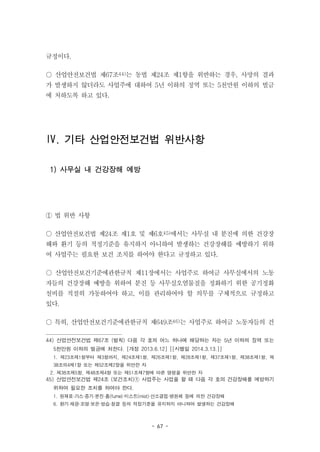 - 67 -
규정이다.
○ 산업안전보건법 제67조44)는 동법 제24조 제1항을 위반하는 경우, 사망의 결과
가 발생하지 않더라도 사업주에 대하여 5년 이하의 징역 또는 5천만원 이하의 벌금
에 처하도록 하고 있다.
Ⅳ. 기타 산업안전보건법 위반사항
1) 사무실 내 건강장해 예방
① 법 위반 사항
○ 산업안전보건법 제24조 제1호 및 제6호45)에서는 사무실 내 분진에 의한 건강장
해와 환기 등의 적정기준을 유지하지 아니하여 발생하는 건강장해를 예방하기 위하
여 사업주는 필요한 보건 조치를 하여야 한다고 규정하고 있다.
○ 산업안전보건기준에관한규칙 제11장에서는 사업주로 하여금 사무실에서의 노동
자들의 건강장해 예방을 위하여 분진 등 사무실오염물질을 정화하기 위한 공기정화
설비를 적절히 가동하여야 하고, 이를 관리하여야 할 의무를 구체적으로 규정하고
있다.
○ 특히, 산업안전보건기준에관한규칙 제649조46)는 사업주로 하여금 노동자들의 건
44) 산업안전보건법 제67조 (벌칙) 다음 각 호의 어느 하나에 해당하는 자는 5년 이하의 징역 또는
5천만원 이하의 벌금에 처한다. [개정 2013.6.12] [[시행일 2014.3.13.]]
1. 제23조제1항부터 제3항까지, 제24조제1항, 제26조제1항, 제28조제1항, 제37조제1항, 제38조제1항, 제
38조의4제1항 또는 제52조제2항을 위반한 자
2. 제38조제5항, 제48조제4항 또는 제51조제7항에 따른 명령을 위반한 자
45) 산업안전보건법 제24조 (보건조치)① 사업주는 사업을 할 때 다음 각 호의 건강장해를 예방하기
위하여 필요한 조치를 하여야 한다.
1. 원재료·가스·증기·분진·흄(fume)·미스트(mist)·산소결핍·병원체 등에 의한 건강장해
6. 환기·채광·조명·보온·방습·청결 등의 적정기준을 유지하지 아니하여 발생하는 건강장해
 