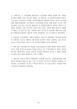 - 70 -
○ 구체적으로, ① 기상상태의 불안정으로 노동자에게 재해가 발생할 경우 작업을
중지해야 함에도 이를 준수하지 않았고, ② 대표적인 “근골격계부담작업장”이면서,
지난 3년간 공식적으로 인정된 근골격계질환자가 200명을 넘어설 정도의 근골격계
질환 다발사업장임에도 노동자들의 근골격계질환 방지를 위해 법에서 요구한 가장
최소한의 보호조치도 준수하지 않았으며, ③ 심혈관계질환으로 인하여 사망자가 발
생하고 있음에도 가장 기초적인 수준의 직무스트레스 요인에 대한 평가조차 실행하
지 않았고, ④ 보호구의 지급, 작업장의 관리, 사무실 내 건강장해 예방조치와 관련
한 산업안전보건법상의 사업주의 의무와 관련해서도 모두 법 위반으로 판단되었다.
○ 무엇보다, 우정사업본부 내에서 발생하는 상당수의 산업재해가 살인적인 업무량
과 기형적인 노동조건 때문에 실제 통계에 보고되지 못하고 은폐되고 있는 것으로
보이고, 이러한 현상은 앞으로 더욱 심각하게 확대될 것으로 예측된다.
○ 위와 같은 우정사업본부의 현실은 안전·보건관리시스템의 총체적 부실과 인력부
족으로 인한 장시간·중노동에서 비롯된 것이다. 이는 우정사업본부로 하여금 중대재
해 다발 사업장이라는 오명을 쓰게 한 근본적인 원인임과 동시에 그 자체로 산업안
전보건법 위반 사항에 해당한다는 점을 지적한다.
○ 객관적인 요양근로자들의 재해경위서 기재내용 만으로도, 산업안전보건법 위반
혐의가 명확하게 밝혀지고 있는 만큼, 이 문제를 근본적으로 해결하기 위해서는 무
엇보다도 우정사업본부 및 전국 우체국을 대상으로 한 고용노동부의 ‘산업안전 특별
근로감독’이 필요하다고 판단된다.
 