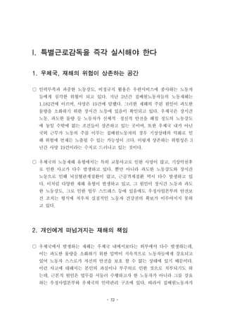 - 72 -
I. 특별근로감독을 즉각 실시해야 한다
1. 우체국, 재해의 위험이 상존하는 공간
○ 인력부족과 과중한 노동강도, 비정규직 활용은 우편서비스에 종사하는 노동자
들에게 심각한 위협이 되고 있다. 지난 3년간 집배원노동자들의 노동재해는
1,182건에 이르며, 사망은 19건에 달했다. 그러한 재해의 주된 원인이 과도한
물량을 소화하기 위한 장시간 노동에 있음이 확인되고 있다. 우체국은 장시간
노동, 과도한 물량 등 노동자가 신체적・정신적 안전을 해칠 정도의 노동강도
에 놓일 수밖에 없는 조건들이 상존하고 있는 곳이며, 또한 우체국 내가 아닌
국외 근무가 노동의 주를 이루는 집배원노동자의 경우 기상상태의 악화로 인
해 위험에 언제든 노출될 수 있는 가능성이 크다. 이렇게 상존하는 위험성은 3
년간 사망 19건이라는 수치로 드러나고 있는 것이다.
○ 우체국의 노동재해 유형에서는 특히 교통사고로 인한 사망이 많고, 기상악천후
로 인한 사고가 다수 발생하고 있다. 뿐만 아니라 과도한 노동강도와 장시간
노동으로 인해 뇌심혈관계질환이 많고, 근골격계질환 역시 다수 발생하고 있
다. 이처럼 다양한 재해 유형이 발생하고 있고, 그 원인이 장시간 노동과 과도
한 노동강도, 그로 인한 업무 스트레스 등에 있음에도 우정사업본부의 안전보
건 조치는 형식에 치우쳐 실질적인 노동자 건강권의 확보가 이루어지지 못하
고 있다.
2. 개인에게 떠넘겨지는 재해의 책임
○ 우체국에서 발생하는 재해는 우체국 내에서보다는 외부에서 다수 발생하는데,
이는 과도한 물량을 소화하기 위한 압박이 지속적으로 노동자들에게 강요되고
있어 노동자 스스로가 자신의 안전을 보호 할 수 없는 상태에 있기 때문이다.
이런 사고에 대해서는 본인의 과실이나 부주의로 인한 것으로 치부되기도 하
는데, 근본적 원인은 업무를 서둘러 수행하고자 한 노동자가 아니라 그를 강요
하는 우정사업본부와 우체국의 인력관리 구조에 있다. 따라서 집배원노동자가
 