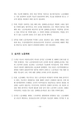 - 73 -
겪는 사고에 대해서는 본인 과실 여부를 기준으로 접근하기보다는 노동재해라
는 기본 관점에서 보상과 치료가 담보되어야 하며, 사고를 빈발하게 만드는 구
조적 원인을 개선하기 위한 접근이 필요하다.
○ 특히, 악천후 속에서도 일을 해야 하는 집배원노동자들은 위험에 그대로 방치
될 수밖에 없다. 형식적으로 귀국 조치를 취하더라도 모든 책임이 업무를 수행
해야 하는 노동자들에게 떠넘겨져 있기에 집배원노동자들은 악천후를 감수하
고 일을 마무리 할 수밖에 없다. 그 속에서 위험을 감지하더라도 작업을 중지
할 수 있는 노동자의 권리는 듣기 좋은 문구일 뿐이다.
○ 감독을 통해 노동자들에게 무리한 노동을 강요하고 있는 실태를 제대로 점검
하게 하고, 우정사업본부의 안전보건조치의 부실이나 노동자에게 재해의 책임
을 떠넘기고 있지는 않은지 분명하게 밝히는 것이 필요하다.
3. 숨겨진 노동재해
○ 드러난 사고나 사망사고만이 아니라 숨겨진 노동재해 및 재해의 은폐 또한 심
각한 문제이다. 지난 노동자운동연구소의 조사에 따르면 집배원노동자들 가운
데 근골격계 증상을 호소하는 노동자들은 74.6%에 이르렀으며, 당장 의학적
치료가 필요한 질환의심자도 43.3%에 달하였다. 지난 3년간 근골격계질환으로
판명된 사례가 226건이지만 업무를 하면서 골병드는 노동자들은 이를 훨씬 상
회할 가능성이 크다. 이에 대한 정확한 조사와 조치가 필요하다.
○ 또한, 노동재해는 의도적으로 혹은 노동자들의 비자발적 의사에 의해 숨겨지기
도 한다. 지금까지 경영평가로 인해 재해가 상당수 은폐되어 왔으며, 이에 대
해 평가항목에서 삭제하는 조치가 이루어졌으나 현실적으로 얼마나 현장을 개
선하는 효과가 있을지는 미지수이다. 인력부족 상태가 유지되는 한 자신의 건
강을 위한 휴식이나 치료에 필요한 요양 등이 다른 노동자의 노동강도 강화로
이어진다는 사실을 알고 있는 집배원노동자들은 참고 일할 수밖에 없다.
○ 숨겨진 노동재해를 제대로 드러내야만 광범위하게 발생하고 있는 노동재해의
실 규모가 확인되고, 안전보건조치의 심각성과 시급성이 제대로 인식될 수 있
 