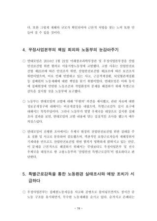 - 74 -
다. 또한 그렇게 재해의 규모가 확인되어야 근본적 처방을 찾는 노력 또한 만
들어 질 수 있을 것이다.
4. 우정사업본부의 책임 회피와 노동부의 눈감아주기
○ 연대모임은 2014년 1월 21일 미래창조과학부장관 및 우정사업본부장을 산업
안전보건법 위반 혐의로 서울지방노동청에 고발했다. 고발 사유는 산업안전보
건법 제23조에 따른 안전조치 위반, 산업안전보건법 제24조에 따른 보건조치
위반이었으며, 이로 인해 빈발하고 있는 사고, 근골격계질환, 뇌심혈관계질환
등 집배원의 노동재해에 대한 책임을 묻기 위함이었다. 연대모임은 이와 동시
에 집배현장에 만연한 노동조건과 작업환경의 문제를 해결하기 위해 특별근로
감독을 실시할 것을 노동부에 요구했다.
○ 노동부는 연대모임의 고발에 대해 ‘무혐의’ 의견을 제시했고, 관련 자료에 대한
정보공개청구에 대해서는 비공개결정을 내렸으며, 특별근로감독 실시 요구에
대해서는 묵묵부답이다. 그러나 노동부가 몇몇 우체국을 대상으로 실시한 실태
조사 결과를 보면, 연대모임의 고발 내용에 맞는 실질적인 조사를 했는지 매우
의심스럽다.
○ 연대모임이 진행한 조사에서는 우체국 현장의 산업안전보건법 위반 실태를 주
요 질환 및 사고로 분류하여 검토했으며, 객관적인 요양근로자들의 재해경위서
기재내용 만으로도 산업안전보건법 위번 혐의가 명확하게 밝혀지고 있는 만큼,
이 문제를 근본적으로 해결하기 위해서는 무엇보다도 우정사업본부 및 전국
우체국을 대상으로 한 고용노동부의 ‘산업안전 특별근로감독’이 필요하다고 판
단한다.
5. 특별근로감독을 통한 노동환경 실태조사와 예방 조치가 시
급하다
○ 우정사업본부는 집배원노동자들을 사고와 골병으로 몰아넣으면서도 장시간 중
노동 구조를 유지하면서, 무수한 노동재해를 숨기고 있다. 숨겨지고 은폐되는
 