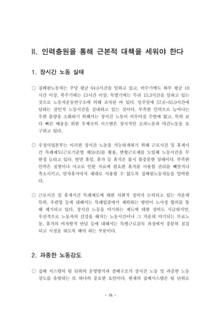 - 76 -
II. 인력충원을 통해 근본적 대책을 세워야 한다
1. 장시간 노동 실태
○ 집배원노동자는 주당 평균 64.6시간을 일하고 있고, 비수기에도 하루 평균 10
시간 이상, 폭주기에는 13시간 이상, 특별기에는 무려 15.3시간을 일하고 있는
것으로 노동자운동연구소에 의해 조사된 바 있다. 일주일에 57.6~85.9시간에
달하는 살인적 노동시간을 감내하고 있는 것이다. 부족한 인력으로 늘어나는
우편 물량을 소화하기 위해서는 장시간 노동이 이루어질 수밖에 없고, 특히 보
다 빠른 배송을 위한 우체국의 시스템은 상시적인 초과노동과 야간노동을 요
구하고 있다.
○ 우정사업본부는 이러한 장시간 노동을 가능하게하기 위해 근로시간 및 휴게시
간 특례제도(근로기준법 제59조)를 활용, 변형근로제를 도입해 노동시간을 무
한정 늘리고 있다. 반면 휴일, 휴가 등 휴식은 몹시 불충분한 상태이다. 부족한
인력은 질병이나 사고로 인한 치료에 필요한 휴가를 사용할 권리를 빼앗거나
축소시키고, 연차휴가마저 제대로 사용할 수 없도록 집배원노동자들을 압박한
다.
○ 근로시간 및 휴게시간 특례제도에 대한 사회적 정비가 논의되고 있는 가운데
특히, 우편업 등에 대해서는 특례업종에서 제외하는 방안이 노사정 합의를 통
해 제기되고 있다. 장시간 노동을 야기하는 제도에 대한 정비도 시급하지만,
우선적으로 노동자의 건강을 해치는 노동시간이나 그 가운데 야기되는 무료노
동, 휴가의 비자발적 반납 등에 대해서는 특별근로감독 과정에서 충분히 점검
되고 시정을 하도록 해야 하는 부분이다.
2. 과중한 노동강도
○ 집배 시스템의 팀 단위의 운영방식과 겸배구조가 장시간 노동 및 과중한 노동
강도를 유발하는 또 하나의 중요한 요인이다. 현재의 집배시스템은 팀 단위로
 
