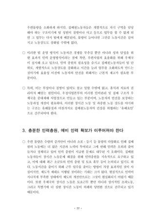 - 77 -
우편물량을 소화하게 하지만, 집배원노동자들은 개별적으로 자기 구역을 담당
해야 하는 구조이기에 팀 성원이 질병이나 사고 등으로 업무를 할 수 없게 되
면 그 업무는 다시 팀에게 배분된다. 물량이 늘어나면 그만큼 노동시간은 길어
지고 노동강도도 강화될 수밖에 없다.
○ 이러한 팀 운영 방식이 노동자간 경쟁을 부추길 뿐만 아니라 성과 달성을 위
한 효과적 인력 운영방식이라는 점에 착안, 우편사업의 효율화를 위해 우체국
이 실시해 오고 있으나, 인력 충원의 필요성을 숨기고 집배원노동자들이 팀 단
위로, 개별적으로 노동강도를 강화하고 시간을 늘려 업무를 소화하도록 만드는
것이기에 효율성 이전에 노동자의 안전을 위해서는 근본적 제고가 필요한 부
분이다.
○ 특히, 이는 부상이나 질병이 있어도 참고 일할 수밖에 없고, 휴식과 치료의 권
리마저 빼앗는 원인이다. 우정사업본부의 이러한 인력관리 및 집배 구조가 우
체국을 중대재해 사업장으로 만들고 있는 부분이며, 노동자의 안전을 보장하는
노동과정 개선이 필요하다. 이러한 장시간 노동 및 과중한 노동 강도를 야기하
는 구조는 유해물질과 마찬가지로 집배원노동자의 건강을 위협하는 ‘유해요인’
으로 간주되어야 한다.
3. 충분한 인력충원, 예비 인력 확보가 이루어져야 한다
○ 우편 물량은 수량의 증가만이 아니라 소포 ․ 등기 등 물량의 다양화로 인해 집배
원의 노동에는 더 많은 시간과 노력이 투여되고 그에 반해 인력은 오히려 줄어
들거나 정체되고 있어 인력 충원이 시급한 문제로 대두된 지 오래이다. 집배원
노동자들이 장시간 노동문제 해결을 위해 인력충원을 지속적으로 요구하고 있
고, 이에 대해 최근 소규모의 인력 충원 및 토요 휴무 등이 논의되고 있기도 하
다. 노동시간을 줄이기 위해 근무 일수를 줄이는 방법이 가장 효과적인 것이 사
실이지만, 제도가 제대로 시행될 것이라는 기대는 크지 않다. 현실적으로 인력이
지나치게 부족한 상태에서 제도의 개선만으로는 그것이 현실화되기 어렵기 때문
이다. 또한 우체국의 장시간 노동은 토요근무 뿐만 아니라 상시적인 초과노동,
그리고 특별기에 더 심한 장시간 노동이 의례히 당연한 것으로 간주되고 있기
때문이다.
 