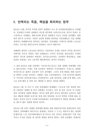 - 6 -
II. 반복되는 죽음, 책임을 회피하는 정부
2013년 11월, 일주일 사이에 2명의 집배원이 사고 및 뇌심혈관계질환으로 사망했
다. 건강하던 31세의 집배원이 과도한 업무량과 초장시간노동을 견디지 못하고 심
근경색으로 사망했고, 배달시간에 쫓기던 집배원이 사고로 운명을 달리했다. 집배
원의 업무가 늘어나는 겨울의 초입에 발생한 안타까운 사망재해들은 사실 집배현
장에서는 연례행사처럼 반복되는 일이었다. 사망재해는 우체국의 열악한 노동조건
이라는 구조적인 원인으로부터 발생하는 것이기 때문이다.
집배원의 열악한 노동조건과 반복되는 죽음이라는 문제는 언론의 주목을 받으면서
사회적인 이슈가 되었다. 현장 집배원들도 나서서 심각성을 알려나갔다. 문제의
원인이 과도한 물량에서 비롯되는 장시간노동이라는 공감대가 확산되었고, 집배
인력을 증원하는 것이 근본적인 해결책이라는 분석이 이어졌다.
그 결과 2013년 12월 19일에는 <장시간·중노동으로 인한 집배원 중대재해, 이대
로 좋은가>라는 주제로 국회 토론회가 개최되어 우정사업본부, 우정노조, 집배원
장시간·중노동 없애기 운동본부 등이 참석했다. 그러나 문제 해결을 위한 실질적
인 대책이 논의될 것이라는 기대와는 달리 우정사업본부는 ‘가장 본질적인 해결책
이 즉각적인 인력증원’이라고 인정하면서도 실제 인력증원, 겸배 문제 해결, 초과
노동 문제 해결 등 어떤 것도 해결할 수 없다는 입장을 밝혔다.
2014년 1월, 또 다시 두 건의 중대재해가 발생했다. 구조조정 이후 과중한 업무
에 시달리던 집배원 한 분이 뇌출혈로 쓰러졌고, 다른 한 분은 사고로 뇌 손상을
입어 의식불명 상태에 빠졌다. 아무런 대책 없이 또다시 업무량이 늘어나고 빙판
길로 배달에 위험한 동절기를 맞게 되면 안타까운 사고가 반복될 수밖에 없을 것
이라는 분석과 경고가 수차례 이어졌음에도 우정사업본부가 책임을 회피하고 대책
을 세우지 않은 까닭에 벌어진 일이다.
2014년 1월 10일 ‘집배원 중대재해 해결을 위한 연대모임’(이하 연대모임)이 결성
되었다. 중대재해가 계속적으로 발생하는 가운데 그 누구도 책임지지 않는 현실에
문제의식을 느낀 시민사회단체들이 한 뜻으로 모인 것이다. 연대모임은 가장 직접
적이고 무거운 잘못을 한 정부에 책임을 물어야 한다는 것에 공감했다. 연대모인
 