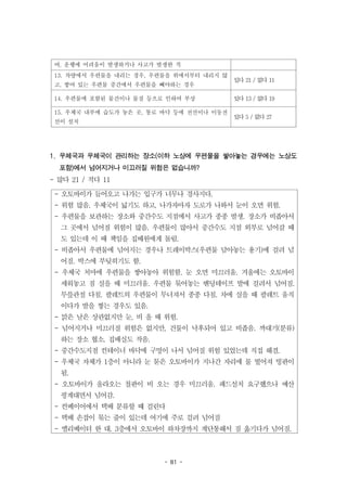 - 81 -
- 오토바이가 들어오고 나가는 입구가 너무나 경사지다.
- 위험 많음. 우체국이 넓기도 하고, 나가자마자 도로가 나와서 눈이 오면 위험.
- 우편물을 보관하는 장소와 중간수도 지점에서 사고가 종종 발생. 장소가 비좁아서
그 곳에서 넘어질 위험이 많음. 우편물이 많아서 중간수도 지점 외부로 넘어갈 때
도 있는데 이 때 책임을 집배원에게 돌림.
- 비좁아서 우편물에 넘어지는 경우나 트레이박스(우편물 담아놓는 용기)에 걸려 넘
어짐. 박스에 부딪히기도 함.
- 우체국 처마에 우편물을 쌓아놓아 위험함. 눈 오면 미끄러움. 겨울에는 오토바이
세워놓고 짐 실을 때 미끄러움. 우편물 묶어놓는 밴딩테이프 발에 걸려서 넘어짐.
무릎관절 다침. 팔레트의 우편물이 무너져서 종종 다침. 차에 실을 때 팔레트 움직
이다가 발을 찧는 경우도 있음.
- 맑은 날은 상관없지만 눈, 비 올 때 위험.
- 넘어지거나 미끄러질 위험은 없지만, 건물이 낙후되어 있고 비좁음. 까대기(분류)
하는 장소 협소. 집배실도 작음.
- 중간수도지점 컨테이너 바닥에 구멍이 나서 넘어질 위험 있었는데 직접 해결.
- 우체국 자체가 1층이 아니라 눈 묻은 오토바이가 지나간 자리에 물 떨어져 빙판이
됨.
- 오토바이가 올라오는 철판이 비 오는 경우 미끄러움. 패드설치 요구했으나 예산
핑계대면서 넘어감.
- 컨베이어에서 택배 분류할 때 걸린다
- 택배 손잡이 묶는 줄이 있는데 여기에 주로 걸려 넘어짐
- 엘리베이터 한 대. 3층에서 오토바이 하차장까지 계단통해서 짐 옮기다가 넘어짐.
여, 운행에 어려움이 발생하거나 사고가 발생한 적
13. 차량에서 우편물을 내리는 경우, 우편물을 위에서부터 내리지 않
고, 쌓여 있는 우편물 중간에서 우편물을 빼야하는 경우
있다 21 / 없다 11
14. 우편물에 포함된 물건이나 물질 등으로 인하여 부상 있다 13 / 없다 19
15. 우체국 내부에 습도가 놓은 곳, 통로 바닥 등에 전선이나 이동전
선이 설치
있다 5 / 없다 27
1. 우체국과 우체국이 관리하는 장소(이하 노상에 우편물을 쌓아놓는 경우에는 노상도
포함)에서 넘어지거나 미끄러질 위험은 없습니까?
- 많다 21 / 적다 11
 