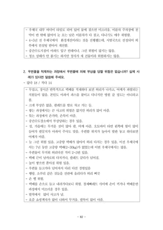 - 82 -
- 우체국 내부 바닥이 타일로 되어 있어 물에 젖으면 미끄러움. 이륜차 주차장에 천
막이 반 밖에 없어서 눈 오는 날은 이륜차가 다 젖고, 다니기도 매우 위험함.
- 4~5년 전 우체국에서 환경개선이라는 것을 진행했는데, 시범국으로 선정되어 외
부에서 컨설팅 받아서 개선함.
- 중간수도지점이 아파트 입구 컨테이너. 그런 위험이 많지는 않음.
- 청소 상태가 안 좋기는 하지만 청사가 새 건물이라 위험하지는 않음.
- 무겁고, 장시간 반복적으로 택배를 적재하다 보면 허리가 나가고, 어깨가 파열되는
직원들이 많음. 본인도 아파서 파스를 붙이고 다니지만 병원 갈 정도는 아니라고
봄.
- 크게 부상은 없음. 팔레트를 발로 차고 가는 등.
- 쌓는 과정에서는 큰 사고의 위험은 없지만 허리가 많이 아픔.
- 묶는 과정에서 손가락, 손목이 아픔.
- 중간수도장소에서 부상당하는 경우 있음.
- 설, 가을에는 무거운 것이 많아 팔, 어깨 아픔. 오토바이 타면 왼쪽에 힘이 많이
들어가 팔꿈치가 아파서 주사도 맞음. 우편함 위치가 높아서 발판 놓고 하다보면
어깨가 아픔.
- 늘 그런 위험 있음. 고중량 택배가 많아서 허리 다치는 경우 있음. 이전 우체국에
서는 7년 동안 고중량 택배(2~30kg)가 없었는데 이번 우체국에서는 많음.
- 우편물이 무거워 허리다친 적이 2~3번 있음.
- 택배 끈이 날카로워 다치거나, 팔레트 끌다가 넘어짐.
- 높이 쌓으면 쏟아질 위험 있음.
- 우편물 들고가다 넘어져서 다리 다친 경험있음
- 행랑, 소쿠리 같은 것들을 선반에 올리다가 허리 삐끗
- 손 벨 위험.
- 택배를 손으로 들고 내려가다보니 위험. 철제빠레트 사이에 손이 끼거나 택배운반
과정에서 미끄러운 경우 있음.
- 발착에서 많이 사고가 남.
- 요즘 쇼핑책자가 많이 나와서 무거움. 팔목이 많이 아픔.
2. 우편물을 적재하는 과정에서 우편물에 의해 부상을 당할 위험은 없습니까? 실제 사
례가 있다면 말씀해 주세요.
- 많다 18 / 적다 14
 