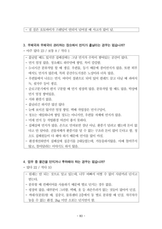 - 83 -
- 짐 실은 오토바이가 스탠딩이 안되서 넘어질 때 사고가 많이 남.
- 흩날릴 때도 있지만 집배실에는 그냥 먼지가 수북이 쌓여있는 공간이 많다.
- 먼지 엄청 많음. 청소해도 하루만에 쌓임. 목이 칼칼함.
- 5~6시간 분류작업 할 때 생김. 우편물, 등기 때문에 종이먼지가 많음. 또한 외부
에서도 먼지가 많은데, 특히 중간수도지점은 노상이라 더욱 많음.
- 우편물에서 나오는 먼지. 바닥이 철판으로 되어 있어 팔레트 끌고 다닐 때 파여서
녹, 쇳가루 등이 생김.
- 순로구분기에서 편지 구분할 때 먼지 굉장히 많음. 분류작업 할 때도 많음. 탁상에
먼지 엄청 쌓여있음.
- 지하 환풍기 없음.
- 흩날리긴 하지만 많진 않다
- 눈에 보이진 않지만 엄청 쌓임. 택배 작업장은 먼지구덩이.
- 청소는 매일하니까 쌓일 정도는 아니지만, 우편물 자체에 먼지가 많음.
- 미세 먼지 등 작업환경 여건이 좋지 못하다.
- 집배실에 먼지가 많음. 손으로 만져보면 장난 아님. 환풍기 달려고 했는데 돈이 없
다고 안 달아줌. 건물자체가 환풍기를 달 수 없는 구조라 돈이 많이 든다고 함. 청
소도 집배원들이 다 해야 하기 때문에 먼지를 많이 마심.
- 환경개선하면서 집배실에 집증기를 2대들였는데, 가동을하지않음. 아예 틀어주지
않고, 틀어달라는 이야기도 하지 않음.
- 원래는 안 되는 것으로 알고 있는데, 너무 바빠서 어쩔 수 없이 사람끼리 던지고
받는다.
- 분류할 때 컨베이어를 사용하기 때문에 별로 던지는 경우 없음.
- 굉장히 많음. 대부분이 그러함. 택배, 옷 등 파손우려가 없는 것들이 많아서 던짐.
- 까대기(분류)할 때. 집중국, 물류센터 2층에서 동 별로 분류할 때 던짐. 차곡차곡
놓을 수 없는 환경. 2kg 미만 소포는 던지면서 함.
3. 우체국과 우체국이 관리하는 장소에서 먼지가 흩날리는 경우는 없습니까?
- 아주 많다 23 / 보통 8 / 적다 1
4. 업무 중 물건을 던지거나 투하해야 하는 경우는 없습니까?
- 많다 22 / 적다 10
 