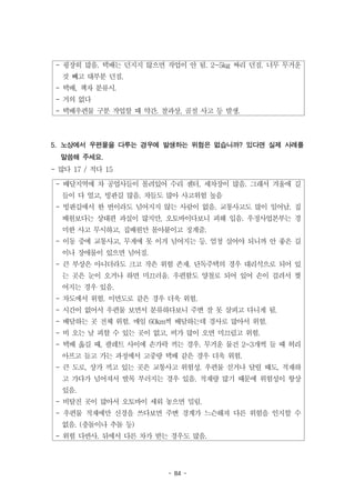 - 84 -
- 굉장히 많음. 택배는 던지지 않으면 작업이 안 됨. 2~5kg 짜리 던짐. 너무 무거운
것 빼고 대부분 던짐.
- 택배, 책자 분류시.
- 거의 없다
- 택배우편물 구분 작업할 때 약간. 찰과상, 골절 사고 등 발생.
- 배달지역에 차 공업사들이 몰려있어 수리 센터, 세차장이 많음. 그래서 겨울에 길
들이 다 얼고, 빙판길 많음. 차들도 많아 사고위험 높음
- 빙판길에서 한 번이라도 넘어지지 않는 사람이 없음. 교통사고도 많이 일어남. 집
배원보다는 상대편 과실이 많지만, 오토바이다보니 피해 입음. 우정사업본부는 경
미한 사고 무시하고, 집배원만 몰아붙이고 징계줌.
- 이동 중에 교통사고, 무게에 못 이겨 넘어지는 등. 엄청 실어야 되니까 안 좋은 길
이나 장애물이 있으면 넘어짐.
- 큰 부상은 아니더라도 크고 작은 위험 존재. 단독주택의 경우 대리석으로 되어 있
는 곳은 눈이 오거나 하면 미끄러움. 우편함도 양철로 되어 있어 손이 걸려서 찢
어지는 경우 있음.
- 차도에서 위험. 이면도로 같은 경우 더욱 위험.
- 시간이 없어서 우편물 보면서 분류하다보니 주변 잘 못 살피고 다니게 됨.
- 배달하는 곳 전체 위험. 매일 60km씩 배달하는데 경사로 많아서 위험.
- 비 오는 날 피할 수 있는 곳이 없고, 비가 많이 오면 미끄럽고 위험.
- 택배 옮길 때, 팔레트 사이에 손가락 끼는 경우. 무거운 물건 2~3개씩 들 때 허리
아프고 들고 가는 과정에서 고중량 택배 같은 경우 더욱 위험.
- 큰 도로, 상가 끼고 있는 곳은 교통사고 위험성. 우편물 싣거나 달릴 때도, 적재하
고 가다가 넘어져서 발목 부러지는 경우 있음. 적재량 많기 때문에 위험성이 항상
있음.
- 비탈진 곳이 많아서 오토바이 세워 놓으면 밀림.
- 우편물 적재에만 신경을 쓰다보면 주변 경계가 느슨해져 다른 위험을 인지할 수
없음. (충돌이나 추돌 등)
- 위험 다반사. 뒤에서 다른 차가 받는 경우도 많음.
5. 노상에서 우편물을 다루는 경우에 발생하는 위험은 없습니까? 있다면 실제 사례를
말씀해 주세요.
- 많다 17 / 적다 15
 