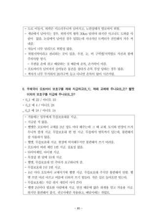 - 85 -
- 도로 이동시. 외곽은 미끄러우니까 넘어지고, 노면상태가 별로여서 위험.
- 계단에서 넘어지는 경우. 외곽지역 왕복 30km 달려야 하지만 사고나도 도와줄 사
람이 없음. 논길에서 넘어진 경우 있었는데 지나가던 트랙터가 견인해서 겨우 꺼
내줌.
- 차들이 너무 달리므로 위험성 많음.
- 위험지역이라고 관리하는 곳이 있음. 우천, 눈, 비 구역별/지역별로 사진과 함께
주의사항 명기.
- 우편물 손에 쥐고 배달하는 것 때문에 손목, 손가락이 아픔.
- 오토바이가 넘어져서 실어놓은 물건을 잡다가 손목 부상 당하는 경우 많음.
- 책자가 너무 무거워서 20가구씩 들고 다니면 손목이 많이 시큰거림.
- 겨울에는 일부에게 무릎보호대를 지급.
- 지급된 적 없음.
- 헬멧은 오토바이 교체를 3년 정도 마다 해주는데 그 때 교체. 토시와 안장이 뜨거
우니까 깔개 지급. 무릎보호대 한 번 지급. 무릎에서 발목까지 덮는데, 불편해서
잘 사용하지 않음.
- 헬멧, 무릎보호대 지급. 현장에 비치해두지만 불편해서 쓰기 어려움.
- 오토바이 바퀴 체인 1번 지급. 실효성 없음.
- 타이어체인, 아이젠 지급.
- 목장갑 한 달에 10개 지급.
- 헬멧, 무릎보호대 안 주다가 요구하니까 줌.
- 무릎보호대 1년 1번 지급.
- 4년 마다 오토바이 교체시기에 헬멧 지급. 무릎보호대 주지만 불편해서 안함. 헬
멧 쓰면 머리 아프고 여름에 더워서 쓰기 힘들다. 작은 길로 들어오면 벗는다.
- 무릎보호대는 가끔 줘서 개인이 사서 쓴다
- 헬멧 2년마다 필요한 사람에게 지급. 안전 때문에 얇은 하계용 말고 겨울용 지급.
하지만 불편해서 출국, 귀국시에만 착용하고, 배달시에는 작업모.
6. 우체국이 오토바이 보호구를 제때 지급하고(6_1), 제때 교체해 주나요(6_2)? 헬멧
이외의 보호구를 지급해 주나요(6_3)?
- 6_1 예 22 / 아니오 10
- 6_2 예 4 / 아니오 28
_ 6_3 예 18 / 아니오 14
 