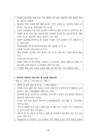 - 86 -
- 겨울에 오토바이를 받게 되면, 겨울 헬멧을 1년 내내, 여름이면 여름 헬멧만 써야
함. 사이즈도 획일적.
- 예전에는 하계, 동계용 따로 헬멧 줬는데, 지금은 하나만 줌. 오토바이 앞유리, 뒤
에 통도 지급 안 됨. 무릎보호대 지급 안 됨.
- 요즘은 25,000km 이상 타야 오토바이 교체되기도 해서 주기가 더 늦어지기도 함.
- 정해진 제 때 지급은 없고 필요에 따라 요청하면 있으면 주고 없으면 안 줌. 제때
교체는 안 됨. 동료직원 여분을 빌려쓰는 경우 있음.
- 정강이 보호대를 과거에 한 번 지급한 적 있다. 근데 불편해서 쓰기 어렵지만 쓰
는 사람도 있다
- 무릎보호대를 주는데 뛰어다녀야 해서 매우 불편함. 잘 안 씀.
- 겨울에 오토바이 아대 팀에 1개 지급.
- 헬멧 이외에는 요구해도 예산 핑계로 지급 안 함. 외곽 뛰는 사람만 싸워서 체인
지급.
- 무릎보호대 사고나면 지급.
- 헬맷은 불량이 생기면 바꿔줌. 예전에는 스노우타이어, 체인도 줬었는데 올해는 수
요조사함. 올해 처음으로 눈스프레이 1개씩 지급 받음
- 주기별로 헬맷 교체. 여유분 있으면 제때 교체 해주지만, 거의 여유분이 없음.
- 예전에 비 많이 왔을 때 한 번. 그 외에는 없었음.
- 특별한 조치는 없음. 최근 문자로 악천우 피해서 잠시 쉬다가 마저 배달하고 들어
와라라는 정도. 담당집배원이 책임지라는 입장.
- 장마철에 한 분 돌아가시고 심각해짐. 천재지변시 청에서 과장 통해서 배달중지
내리지만 작업중지하기 어려움.
- 문자로 비가 많이 옵니다 취약지역 안전운행하십시오 이런 내용 옴. 귀국하라는
이야기는 없음.
- 거의 안 취해짐. 3년 전에 눈 많이 왔을 때 빠른 등기, 특급만 치고 들어와라 연
락. 하지만 이런 경우 거의 없음.
- 거의 안 함. 몇 년에 한 번 엄청 눈 왔을 때. 10년에 3~4번. 빠른 것만 치고 들어
오라는 연락, 문자.
- 위험하니까 안 되겠으면 그냥 들어와라' 라는 내용의 문자는 보냄. 하지만 물량이
7. 우체국은 악천우시 작업 중지 등 조치를 취합니까?
- 항상 7 / 가끔 9 / 거의 안함 13 / 전혀 3
 
