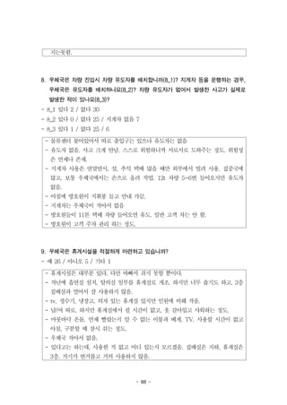 - 88 -
지는못함.
- 물류센터 붙어있어서 따로 출입구는 있으나 유도자는 없음
- 유도자 없음. 사고 크게 안남. 스스로 위험하니까 서로서로 도와주는 정도. 위험성
은 언제나 존재.
- 지게차 사용은 연말연시, 설, 추석 택배 많을 때만 외부에서 빌려 사용. 집중국에
많고, 보통 우체국에서는 손으로 올려 작업. 12t 차량 5~6번 들어오지만 유도자
없음.
- 아침에 방호원이 지휘봉 들고 안내 가끔.
- 지게차는 우체국이 작아서 없음
- 방호원들이 11톤 택배 차량 들어오면 유도. 일반 고객 차는 안 함.
- 방호원이 고객 주차 관리 하는 정도.
- 휴게시설은 대부분 있다. 다만 바빠서 쉬지 못할 뿐이다.
- 작년에 흡연실 설치, 탈의실 일부를 휴게실로 개조. 하지만 너무 춥기도 하고, 3층
집배실과 멀어서 잘 사용하지 않음.
- tv, 정수기, 냉장고, 의자 있는 휴게실 있지만 인원에 비해 작음.
- 남/여 따로. 하지만 휴게실에서 쉴 시간이 없고, 옷 갈아입고 샤워하는 정도.
- 마룻바닥 온돌, 언제 빨았는지 알 수 없는 이불과 베게, TV. 사용할 시간이 없고
아침, 구분할 때 잠시 쉬는 정도.
- 우체국 작아서 없음.
- 있다고는 하는데, 사용한 적 없고 어디 있는지 모르겠음. 집배실은 지하, 휴게실은
3층. 가기가 번거롭고 거의 사용하지 않음.
8. 우체국은 차량 진입시 차량 유도자를 배치합니까(8_1)? 지게차 등을 운행하는 경우,
우체국은 유도자를 배치하나요(8_2)? 차량 유도자가 없어서 발생한 사고가 실제로
발생한 적이 있나요(8_3)?
- 8_1 있다 2 / 없다 30
- 8_2 있다 0 / 없다 25 / 지게차 없음 7
- 8_3 있다 1 / 없다 25 / 6
9. 우체국은 휴게시설을 적절하게 마련하고 있습니까?
- 예 26 / 아니오 5 / 기타 1
 