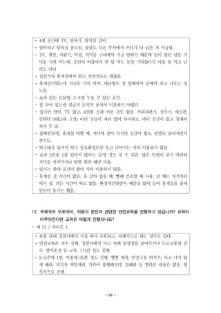 - 89 -
- 4평 공간에 TV, 안마기, 탈의실 같이.
- 열악하고 탈의실 용도임. 물품도 다른 부서에서 쓰다가 다 낡은 거 지급됨.
- TV, 책장, 자판기, 탁장. 저녁을 구내에서 지급 안하기 때문에 일이 많은 날은 저
녁을 시켜 먹는데, 공간이 비좁아서 한 팀 먹는 동안 기다렸다가 다음 팀 먹고 난
리도 아님
- 점심식사 휴게실에서 하고 전반적으로 괜찮음.
- 휴게실이었는데 지금은 거의 락커. 냉난방도 잘 안해줘서 담배만 피고 나오는 정
도임.
- 쇼파 있는 온돌방. 3~4명 누울 수 있는 공간.
- 잘 되어 있는데 상급자 눈치가 보여서 이용하기 어렵다
- 있지만 열악. TV 없고, 4인용 소파 이런 것도 없음. 커피자판기, 정수기, 메모판,
컴퓨터 6대(3대 고장) 이런 것들이 자리 많이 차지하고, 바닥 공간이 없고 철제의
자가 두 줄.
- 집배원70명. 휴게실 바쁠 때, 저녁에 잠시 쉬지만 공간이 협소. 팀별로 돌아가면서
쉬기도.
- 탁구대가 있어서 탁구 동호회정도만 오고 나머지는 거의 이용하지 않음.
- 쇼파 5인용 2줄 있어서 많아도 15명 정도 쉴 수 있음. 많은 인원이 쉬기 어려워
저녁을 시켜먹거나 팀별 회의 때만 사용.
- 있기는 한데 공간이 좁아 거의 이용하지 않음.
- 휴게실 갈 시간이 없음. 옷 갈아 입을 때, 빨래 건조할 때 사용. 쉴 때는 자기자리
에서 쉼. 쉬는 시간이 따로 없음. 환경개선하면서 예산을 많이 들여 휴게실을 좋게
만들어 놓기는 했음.
- 보통 관내 경찰서에서 직접 와서 교육하고, 자체적으로 하는 경우도 있다.
- 안전교육은 자주 진행. 경찰서에서 사고 사례 동영상을 보여주거나 도로교통법 준
수, 방어운전 등 교육. 1시간 정도 진행.
- 2~3주에 1번. 아침에 30분 정도 진행. 헬멧 써라, 안전구호 외치기, 사고 나지 않
게 해라, 자기가 책임져라, 가족이 불행해진다, 잘해라 등 별다른 내용은 없음. 형
식적으로 진행.
10. 우체국은 오토바이, 자동차 운전과 관련한 안전교육을 진행하고 있습니까? 교육이
이루어진다면 교육은 어떻게 진행되나요?
- 예 31 / 아니오 1
 