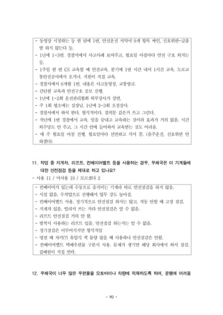 - 90 -
- 동영상 시청하는 등 한 달에 1번. 안전운전 서약서 9개 항목 싸인, 신호위반-급출
발 하지 않는다 등.
- 1년에 1~3번. 경찰서에서 사고사례 보여주고, 월요일 아침마다 안전 구호 외치는
등.
- 1주일 한 번 CS 교육할 때 안전교육. 분기에 1번 시간 내서 1시간 교육. 도로교
통안전공사에서 오거나, 직원이 직접 교육.
- 경찰서에서 6개월 1번. 내용은 사고동영상, 교통법규.
- 간단한 교육과 안전구호 공모 진행.
- 1년에 1~2회 운전관리협회 외부강사가 강연.
- 주 1회 평소에는 실장님. 1년에 2~3회 초청강사.
- 경찰서에서 와서 한다. 형식적이다. 결의문 같은거 쓰고 그런다.
- 작년에 1번 경찰에서 교육. 일을 끝내고 교육하는 것이라 효과가 거의 없음. 시간
외수당도 안 주고, 그 시간 안에 들어와서 교육받는 것도 어려움.
- 매 주 월요일 아침 진행, 월요일마다 선언하고 각서 씀. (음주운전, 신호위반 안
하겠다)
- 컨베이어가 있는데 수동으로 움직이는 기계라 따로 안전점검을 하지 않음.
- 시설 없음. 수작업으로 진행해서 업무 강도 높아짐.
- 컨베이어벨트 사용. 정기적으로 안전점검 하지는 않고, 작동 안할 때 고장 점검.
- 지게차 있음. 빌려서 쓰는 거라 안전점검은 알 수 없음.
- 리프트 안전점검 거의 안 함.
- 발착시 사용하는 리프트 있음. 안전점검 하는지는 알 수 없음.
- 정기점검은 이루어지지만 형식적임
- 명절 때 자키(?) 유압식 잭 물량 많을 때 사용하나 안전점검은 안함.
- 컨베이어벨트 택배우편물 구분시 사용. 문제가 생기면 해당 회사에서 와서 점검.
집배원이 직접 연락.
11. 작업 중 지게차, 리프트, 컨베이어벨트 등을 사용하는 경우, 우체국은 이 기계들에
대한 안전점검 등을 제대로 하고 있나요?
- 사용 11 / 미사용 19 / 모르겠다 2
12. 우체국이 너무 많은 우편물을 오토바이나 차량에 적재하도록 하여, 운행에 어려움
 