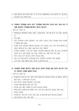 - 92 -
- 물량 많아서 손목 인대 다친 적. 차 가지고 배달하라고 모닝 빌려준 적. 깁스하고
오토바이 운전 어려우니까..
- 민원인들이 찾아와서 달라고 하면, 그렇게 한다. 그럴 땐 안 줄 수도 없고 피곤하
다.
- 거의 없음.
- 가끔 특이하게 고객이 찾아와서 그런 경우는 있으나 미리 순서대로 분류-적재하
기 때문에 별로 없음.
- 부피와 모양, 중량차이 때문에 순서대로 싣기 어려움. 싣고 가서 자기구역에서 중
간중간 떨어뜨려 놓고 배달. 효율적으로 하기 위해서.
- 고객들이 원하면 그 집 먼저 꺼내줌. 중간에서 빼다보면 팔목, 팔, 손목, 손가락에
무리가 가고, 손톱 뒤집힌 적도 있음. 우편물 담는 망에 다친 적도 있음.
- 거의 드물고 등기 찾으러 고객이 직접 올 때만.
- 이동 중 고객으로부터 교부요청을 받고 중간에서 교부하는 경우 발생함.
- 고객 민원. 경평 때문에 민원 처리를 잘 해주어야 함.
- 우편물이 무기가 될 수도 있다. 자주 일어나지는 않지만, 편지로 손 베이는 경우가
종종 있다. 그 밖에 없는 것 같다.
- 손을 베거나, 허리를 삐끗하는 경우 많음.
- 고중량 택배 때문에 허리 아픈 경우.
- 종이에 손이 베임. 택배에 쇠 같은거 있어서 타박상.
- 택배 물건이 쇠봉이어서 팔레트 여는 순간 굴러 떨어지며, 발등을 찍혀 다침.
- 가벼운 찰과상
- 부상까지는 아니지만 김치나 어류 같은 건 쏟아지면 물이 튀는데 난감하다
- 철에 찔리거나 하는 경우 있음
13. 차량에서 우편물을 내리는 경우, 우편물을 위에서부터 내리지 않고, 쌓여 있는 우
편물 중간에서 우편물을 빼야하는 경우는 없나요?
- 있다 21 / 없다 11
14. 우편물에 포함된 물건이나 물질 등으로 인하여 부상을 당한 경우는 없나요? 있다
면 구체적인 사례를 말씀해 주세요.
- 있다 13 / 없다 19
 