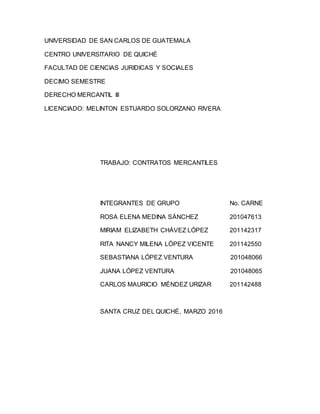 UNIVERSIDAD DE SAN CARLOS DE GUATEMALA
CENTRO UNIVERSITARIO DE QUICHÉ
FACULTAD DE CIENCIAS JURIDICAS Y SOCIALES
DECIMO SEMESTRE
DERECHO MERCANTIL III
LICENCIADO: MELINTON ESTUARDO SOLORZANO RIVERA
TRABAJO: CONTRATOS MERCANTILES
INTEGRANTES DE GRUPO No. CARNE
ROSA ELENA MEDINA SÁNCHEZ 201047613
MIRIAM ELIZABETH CHÁVEZ LÓPEZ 201142317
RITA NANCY MILENA LÓPEZ VICENTE 201142550
SEBASTIANA LÓPEZ VENTURA 201048066
JUANA LÓPEZ VENTURA 201048065
CARLOS MAURICIO MÉNDEZ URIZAR 201142488
SANTA CRUZ DEL QUICHÉ, MARZO 2016
 