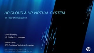 HP CLOUD & HP VIRTUAL SYSTEM
 HP way of virtualization




Ľuboš Šenkery
HP ISS Product manager

Michal Sapák
BCS Pre-Sales Technical Consultant

©2010
©2011 Hewlett-Packard Development Company, L.P.
The information contained herein is subject to change without notice
 