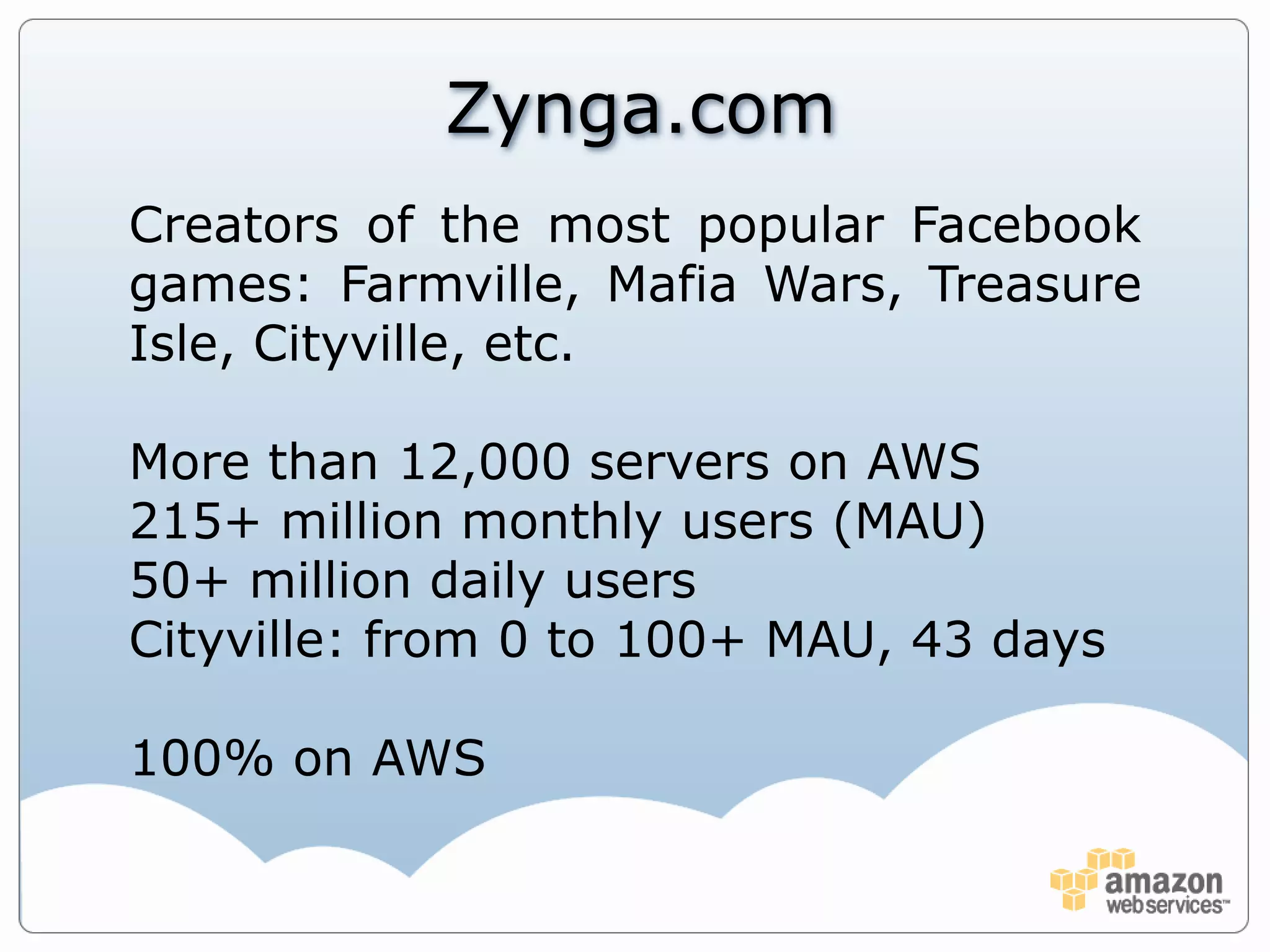 Zynga.comCreators of the most popular Facebook games: Farmville, Mafia Wars, Treasure Isle, Cityville, etc.More than 12,000 servers on AWS215+ million monthly users (MAU)50+ million daily usersCityville: from 0 to 100+ MAU, 43 days100% on AWS