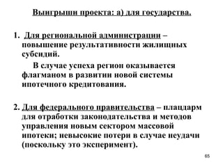 Выигрыши проекта: а) для государства.

1. Для региональной администрации –
  повышение результативности жилищных
  субсидий.
     В случае успеха регион оказывается
  флагманом в развитии новой системы
  ипотечного кредитования.

2. Для федерального правительства – плацдарм
   для отработки законодательства и методов
   управления новым сектором массовой
   ипотеки; невысокие потери в случае неудачи
   (поскольку это эксперимент).
                                                65
 
