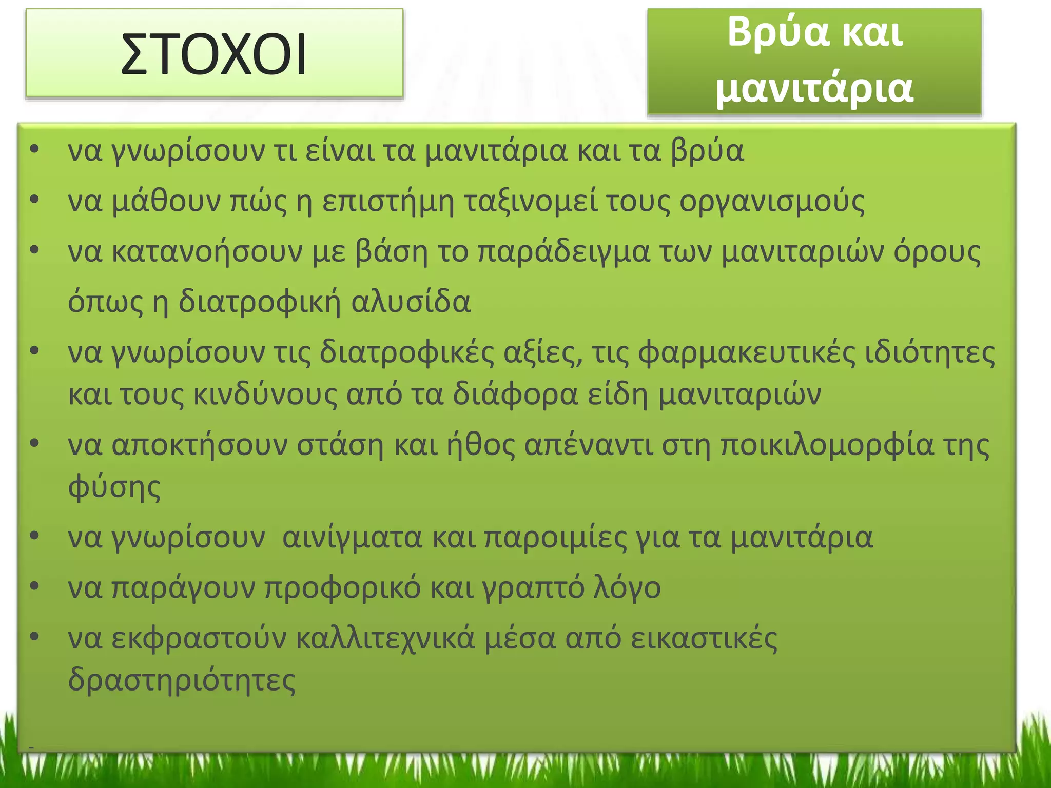 Βρύα και
μανιτάρια
.
• να γνωρίσουν τι είναι τα μανιτάρια και τα βρύα
• να μάθουν πώς η επιστήμη ταξινομεί τους οργανισμούς
• να κατανοήσουν με βάση το παράδειγμα των μανιταριών όρους
όπως η διατροφική αλυσίδα
• να γνωρίσουν τις διατροφικές αξίες, τις φαρμακευτικές ιδιότητες
και τους κινδύνους από τα διάφορα είδη μανιταριών
• να αποκτήσουν στάση και ήθος απέναντι στη ποικιλομορφία της
φύσης
• να γνωρίσουν αινίγματα και παροιμίες για τα μανιτάρια
• να παράγουν προφορικό και γραπτό λόγο
• να εκφραστούν καλλιτεχνικά μέσα από εικαστικές
δραστηριότητες
-
ΣΤΟΧΟΙ
 