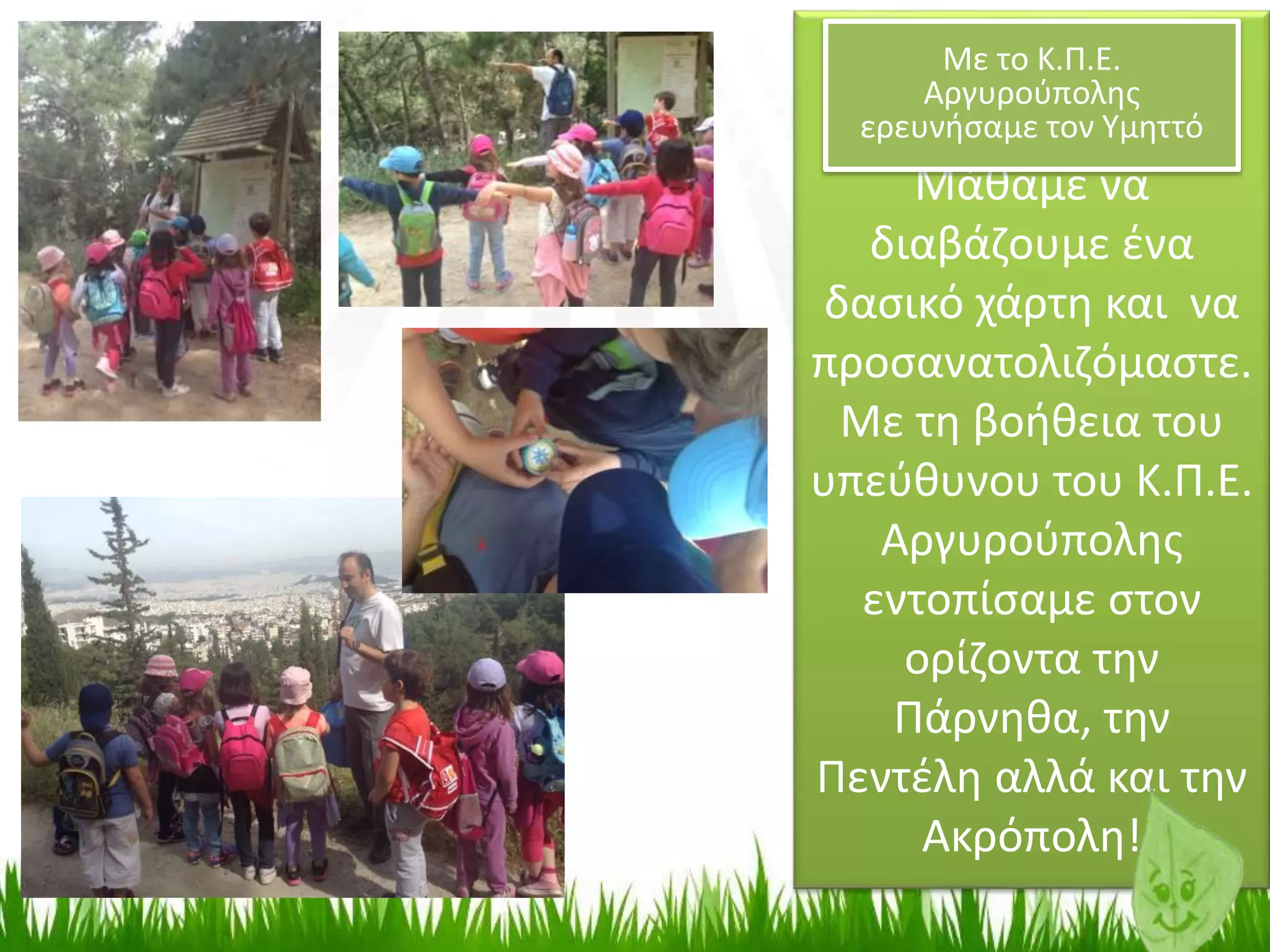 Μάθαμε να
διαβάζουμε ένα
δασικό χάρτη και να
προσανατολιζόμαστε.
Με τη βοήθεια του
υπεύθυνου του Κ.Π.Ε.
Αργυρούπολης
εντοπίσαμε στον
ορίζοντα την
Πάρνηθα, την
Πεντέλη αλλά και την
Ακρόπολη!
Με το Κ.Π.Ε.
Αργυρούπολης
ερευνήσαμε τον Υμηττό
 