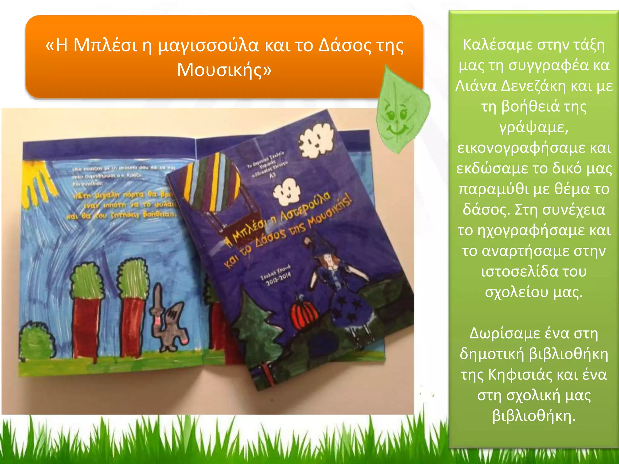 Καλέσαμε στην τάξη
μας τη συγγραφέα κα
Λιάνα Δενεζάκη και με
τη βοήθειά της
γράψαμε,
εικονογραφήσαμε και
εκδώσαμε το δικό μας
παραμύθι με θέμα το
δάσος. Στη συνέχεια
το ηχογραφήσαμε και
το αναρτήσαμε στην
ιστοσελίδα του
σχολείου μας.
Δωρίσαμε ένα στη
δημοτική βιβλιοθήκη
της Κηφισιάς και ένα
στη σχολική μας
βιβλιοθήκη.
«Η Μπλέσι η μαγισσούλα και το Δάσος της
Μουσικής»
 