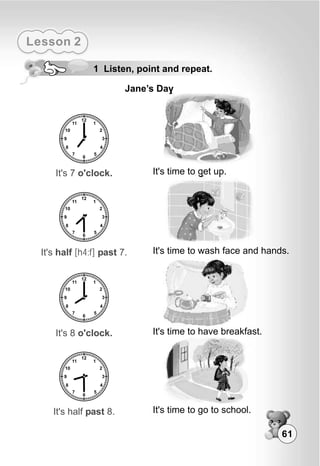61
Lesson 2
1 Listen, point and repeat.
Jane’s Day
It's 7 o'clock. It's time to get up.
It's half [h4:f] past 7. It's time to wash face and hands.
It's 8 o'clock. It's time to have breakfast.
It's half past 8. It's time to go to school.
 