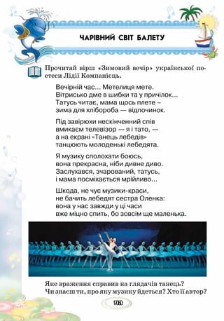 10076
Прочитай вірш «Зимовий вечір» української по-
етеси Лідії Компанієць.
Вечірній час… Метелиця мете.
Вітрисько дме в шибки та у причілок…
Татусь читає, мама щось плете –
зима для хлібороба — відпочинок.
Під завірюхи нескінченний спів
вмикаєм телевізор — я і тато, —
а на екрані «Танець лебедів»
танцюють молоденькі лебедята.
Я музику сполохати боюсь,
вона прекрасна, ніби дивне диво.
Заслухався, зчарований, татусь,
і мама посміхається мрійливо…
Шкода, не чує музики-краси,
не бачить лебедят сестра Оленка:
вона у нас завжди у ці часи
вже міцно спить, бо зовсім ще маленька.
Яке враження справив на глядачів танець?
Чизнаєшти,проякумузикуйдеться?Хтоїїавтор?
ЧАРІВНИЙ СВІТ БАЛЕТУ
 
