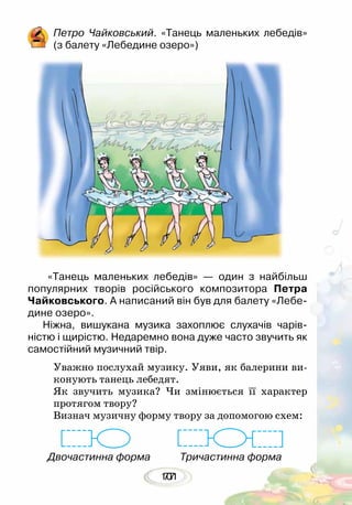 10177
Петро Чайковський. «Танець маленьких лебедів»
(з балету «Лебедине озеро»)
«Танець маленьких лебедів» — один з найбільш
популярних творів російського композитора Петра
Чайковського. А написаний він був для балету «Лебе-
дине озеро».
Ніжна, вишукана музика захоплює слухачів чарів­
ністю і щирістю. Недаремно вона дуже часто звучить як
самостійний музичний твір.
Уважно послухай музику. Уяви, як балерини ви-
конують танець лебедят.
Як звучить музика? Чи змінюється її характер
протягом твору?
Визнач музичну форму твору за допомогою схем:
Двочастинна форма Тричастинна форма
 