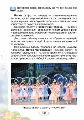 102
Прочитай текст. Пригадай, що ти ще знаєш про
балет.
Балет (з фр. — танець) — музично-театральна
вистава, де всі персонажі танцюють. Нерозривно по-
єднані музика і хореографія передають зміст вистави,
характери та почуття її дійових осіб.
Основою балету є класичний танець — виразні,
відточені, досконалі, особливим чином дібрані рухи.
Невипадково слово класичний перекладається з латин-
ської як зразковий.
До кожного балету створюють лібрето — сценарій,
за яким розгортаються дії. А ще — спеціальні декорації
та костюми.
Найчарівніші балети створено на казкові сюжети.
Наприклад, Петро Чайковський написав балети за
казками «Лускунчик», «Спляча красуня» і «Лебедине
озеро». У них танцюють не лише відважні принци та пре-
красні принцеси, а й лебеді, іграшки, солодощі, квіти…
«Вальс квітів» з балету «Лускунчик»
 