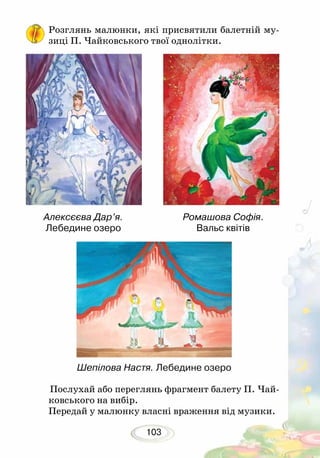 103
Розглянь малюнки, які присвятили балетній му-
зиці П. Чайковського твої однолітки.
	Послухай або переглянь фрагмент балету П. Чай-
ковського на вибір.
Передай у малюнку власні враження від музики.
Ромашова Софія.
Вальс квітів
Шепілова Настя. Лебедине озеро
Алексєєва Дар’я.
Лебедине озеро
 