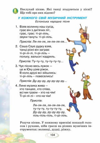 104
Послухай пісню. Які танці згадуються у пісні?
Що тобі про них відомо?
У КОЖНОГО СВІЙ МУЗИЧНИЙ ІНСТРУМЕНТ
Естонська народна пісня
Розучи пісню. У кожному приспіві показуй голо-
сом і рухами, ніби граєш на різних музичних ін-
струментах: волинці, дудці, ріжку.
1.	 Взяв волинку наш сусід,
грає він з дитячих літ,
грає, грає: ті-рі-ліль,
звуки тануть: ті-рі-ліль.
Приспів: Ля-ля-ля, ля-ля-ля-ля…
2.	 Саша Сауе дудку взяв,
танці різні він заграв:
ті-рі-лі-лі, ті-рі-ліль —
польку, вальси і кадриль.
Приспів: Ту-ту-ту, ту-ту-ту-ту…
3. Чує пісню весь лужок —
це ж Юку узяв ріжок.
В коло друзі всі зійшлись:
ті-рі-ліль – повеселись!
Приспів: Ду-ду-ду, ду-ду-ду-ду…
4. Лине музика жива —
хто танцює, хто співа,
всі ми граєм – хто на чім!
Ті-рі-лі-лі— хто на чім!
Приспів:
Ля-ля-ля, ля-ля-ля-ля,
ту-ту-ту, ту-ту-ту-ту,
Ду-ду-ду, ду-ду-ду-ду,
піль-піль-піль, ті-рі-ліль.
 