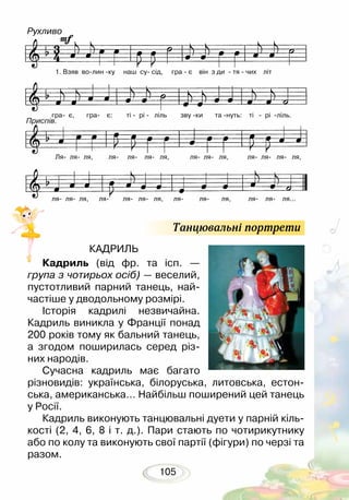 105
КАДРИЛЬ
Кадриль (від фр. та ісп. —
група з чотирьох осіб) — веселий,
пустотливий парний танець, най-
частіше у дводольному розмірі.
Історія кадрилі незвичайна.
Кадриль виникла у Франції понад
200 років тому як бальний танець,
а згодом поширилась серед різ-
них народів. 	
Сучасна кадриль має багато
різновидів: українська, білоруська, литовська, естон-
ська, американська… Найбільш поширений цей танець
у Росії.
Кадриль виконують танцювальні дуети у парній кіль-
кості (2, 4, 6, 8 і т. д.). Пари стають по чотирикутнику
або по колу та виконують свої партії (фігури) по черзі та
разом.
Танцювальні портрети
	 1. Взяв волин ку наш су сід, гра  є він з ди  тя  чих літ
гра є, гра є: ті  рі  ліль зву ки та нуть: ті  рі ліль.
Ля ля ля, ля ля ля ля, ля ля ля, ля ля ля ля,
ля ля ля, ля- ля ля ля, ля ля ля, ля ля ля...
Рухливо
Приспів.
 