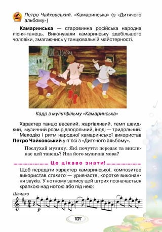 10777
	 Щоб передати характер камаринської, композитор
використав стакато — уривчасте, коротке виконан-
ня звуків. У нотному запису цей штрих позначається
крапкою над нотою або під нею:
Петро Чайковський. «Камаринська» (з «Дитячого
альбому»)
Камаринська — старовинна російська народна
пісня-танець. Виконували камаринську здебільшого
чоловіки, змагаючись у танцювальній майстерності.
Кадр з мультфільму «Камаринська»
Характер танцю веселий, жартівливий, темп швид-
кий, музичний розмір дводольний, іноді — тридольний.
Мелодію і ритм народної камаринської використав
Петро Чайковський у п’єсі з «Дитячого альбому».
Послухай музику. Які почуття передає та викли-
кає цей танець? Яка його музична мова?
Ц е ц і к а в о з н а т и!
Швидко
 