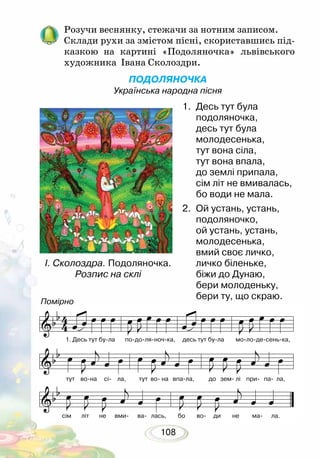 108
Розучи веснянку, стежачи за нотним записом.
Склади рухи за змістом пісні, скориставшись під-
казкою на картині «Подоляночка» львівського
художника Івана Сколоздри.
ПОДОЛЯНОЧКА
Українська народна пісня
1.	 Десь тут була
	 подоляночка,
десь тут була
молодесенька,
тут вона сіла,
тут вона впала,
до землі припала,
сім літ не вмивалась,
бо води не мала.
2.	 Ой устань, устань,
	 подоляночко,
ой устань, устань,
молодесенька,
вмий своє личко,
личко біленьке,
біжи до Дунаю,
бери молоденьку,
бери ту, що скраю.
1. Десь тут бу-ла по-до-ля-ноч-ка, десь тут бу-ла мо-ло-де-сень-ка,
Помірно
тут во-на сі- ла, тут во- на впа-ла, до зем- лі при- па- ла,
сім літ не вми- ва- лась, бо во- ди не ма- ла.
І. Сколоздра. Подоляночка.
Розпис на склі
 