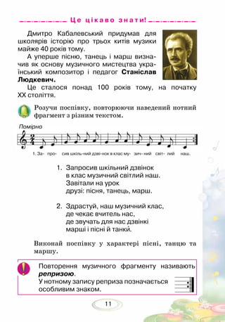11
Дмитро Кабалевський придумав для
школярів історію про трьох китів музики
майже 40 років тому.
А уперше пісню, танець і марш визна-
чив як основу музичного мистецтва укра-
їнський композитор і педагог Станіслав
Людкевич. 	
Це сталося понад 100 років тому, на початку
ХХ століття.
Розучи поспівку, повторюючи наведений нотний
фрагмент з різним текстом.
Ц е ц і к а в о з н а т и!
1.	 Запросив шкільний дзвінок
в клас музичний світлий наш.
Завітали на урок
друзі: пісня, танець, марш.
2.	 Здрастуй, наш музичний клас,
де чекає вчитель нас,
де звучать для нас дзвінкі
марші і пісні й танки.
Виконай поспівку у характері пісні, танцю та
маршу.
Повторення музичного фрагменту називають
репризою.
У нотному запису реприза позначається
особливим знаком.
1. За- про- сив шкіль-ний дзві-нок в клас му- зич- ний світ- лий наш.
Помірно
 