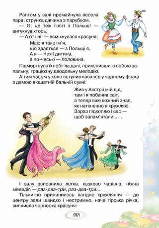 11177
Раптом у залі промайнула весела
пара: струнка дівчина з парубком.
— О, це теж гості з Польщі! —
вигукнув хтось.
— А от і ні! — всміхнулася красуня:
Маю я таке ім’я,
що здається — з Польщі я.
А я — Чехії дитина,
а по-чеські — половина.
Підморгнула й побігла далі, прихопивши із собою за-
пальну, граціозну дводольну мелодію. 	
А тим часом у коло вступив кавалер у чорному фраці
з дамою в ошатній бальній сукні:
Жив у Австрії мій дід,
там і я побачив світ,
а тепер вже кожний знає,
як натхненно я кружляю.
Зараз підхоплю і вас —
щоб запам’ятали … .
І залу заповнила легка, казково чарівна, ніжна
мелодія — раз-два-три, раз-два-три…
Тільки-но припинилось лагідне кружляння — до
центру зали швидко і нестримно, наче гірська річка,
випливла чорноока красуня:
 