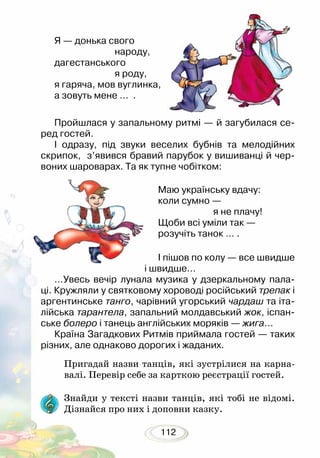 112
Я — донька свого
			 народу,
дагестанського
			 я роду,
я гаряча, мов вуглинка,
а зовуть мене … .
Пройшлася у запальному ритмі — й загубилася се-
ред гостей.
І одразу, під звуки веселих бубнів та мелодійних
скрипок, з’явився бравий парубок у вишиванці й чер-
воних шароварах. Та як тупне чобітком:
Маю українську вдачу:
коли сумно —
			 я не плачу!
Щоби всі уміли так —
розучіть танок … .
І пішов по колу — все швидше
і швидше…
…Увесь вечір лунала музика у дзеркальному пала-
ці. Кружляли у святковому хороводі російський трепак і
аргентинське танго, чарівний угорський чардаш та іта-
лійська тарантела, запальний молдавський жок, іспан-
ське болеро і танець англійських моряків — жига…
Країна Загадкових Ритмів приймала гостей — таких
різних, але однаково дорогих і жаданих.
Пригадай назви танців, які зустрілися на карна-
валі. Перевір себе за карткою реєстрації гостей.
Знайди у тексті назви танців, які тобі не відомі.
Дізнайся про них і доповни казку.
 