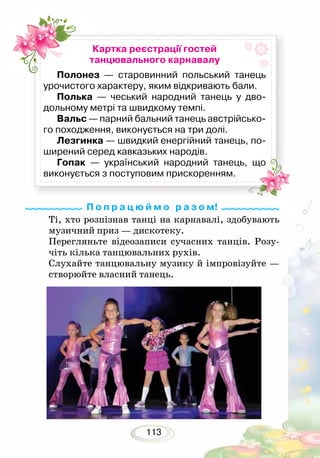 113
Ті, хто розпізнав танці на карнавалі, здобувають
музичний приз — дискотеку.
Перегляньте відеозаписи сучасних танців. Розу-
чіть кілька танцювальних рухів.
Слухайте танцювальну музику й імпровізуйте —
створюйте власний танець.
П о п р а ц ю й м о р а з о м!
Картка реєстрації гостей
танцювального карнавалу
Полонез — старовинний польський танець
урочистого характеру, яким відкривають бали.
Полька — чеський народний танець у дво-
дольному метрі та швидкому темпі.
Вальс — парний бальний танець австрійсько-
го походження, виконується на три долі.
Лезгинка — швидкий енергійний танець, по-
ширений серед кавказьких народів.
Гопак — український народний танець, що
виконується з поступовим прискоренням.
 