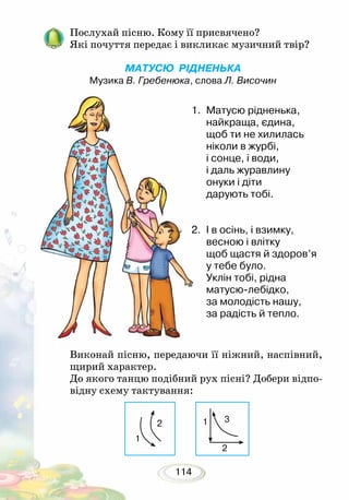 114
Послухай пісню. Кому її присвячено?
Які почуття передає і викликає музичний твір?
	
МАТУСЮ РІДНЕНЬКА
Музика В. Гребенюка, слова Л. Височин
1.	 Матусю рідненька,
найкраща, єдина,
щоб ти не хилилась
ніколи в журбі,
і сонце, і води,
і даль журавлину
онуки і діти
дарують тобі.
2.	 І в осінь, і взимку,
весною і влітку
щоб щастя й здоров’я
у тебе було.
Уклін тобі, рідна
матусю-лебідко,
за молодість нашу,
за радість й тепло.
Виконай пісню, передаючи її ніжний, наспівний,
щирий характер.
До якого танцю подібний рух пісні? Добери відпо-
відну схему тактування:
1
2
3
1
2
 