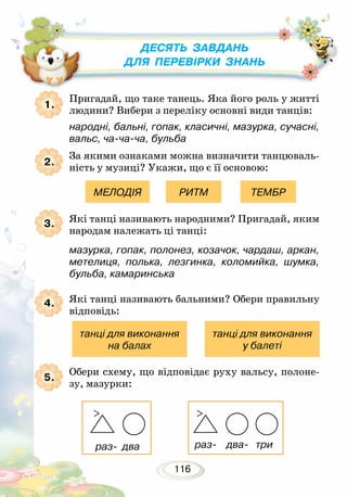 116
Пригадай, що таке танець. Яка його роль у житті
людини? Вибери з переліку основні види танців:
	 народні, бальні, гопак, класичні, мазурка, сучасні,
вальс, ча-ча-ча, бульба
За якими ознаками можна визначити танцюваль-
ність у музиці? Укажи, що є її основою:
Які танці називають народними? Пригадай, яким
народам належать ці танці:
	 мазурка, гопак, полонез, козачок, чардаш, аркан,
метелиця, полька, лезгинка, коломийка, шумка,
бульба, камаринська
Які танці називають бальними? Обери правильну
відповідь:
Обери схему, що відповідає руху вальсу, полоне-
зу, мазурки:
1
МЕЛОДІЯ
танці для виконання
на балах
танці для виконання
у балеті
РИТМ ТЕМБР
1.
2.
3.
4.
5.
Десять завдань
для перевірки знань
раз- два раз- два- три
 