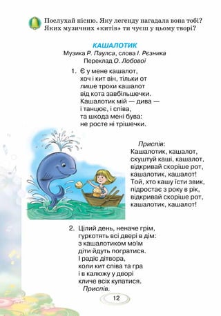 12
Послухай пісню. Яку легенду нагадала вона тобі?
Яких музичних «китів» ти чуєш у цьому творі?
2. 	Цілий день, неначе грім,
гуркотять всі двері в дім:
з кашалотиком моїм
діти йдуть погратися.
І радіє дітвора,
коли кит співа та гра
і в калюжу у дворі
кличе всіх купатися.
Приспів.
КАШАЛОТИК
Музика Р. Паулса, слова І. Рєзника
Переклад О. Лобової
Приспів:
Кашалотик, кашалот,
скуштуй каші, кашалот,
відкривай скоріше рот,
кашалотик, кашалот!
Той, хто кашу їсти звик,
підростає з року в рік,
відкривай скоріше рот,
кашалотик, кашалот!
1. 	Є у мене кашалот,
хоч і кит він, тільки от
лише трохи кашалот
від кота завбільшечки.
Кашалотик мій — дива —
і танцює, і співа,
та шкода мені бува:
не росте ні трішечки.
 