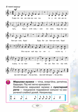 121
Маршова музика — чітка, енергійна, ритмічна,
бадьора. Під неї легко крокувати.
Особливістю маршової музики є пунктирний
ритм — поєднання подовженої сильної та ско-
роченої слабкої долей. Наприклад:
В темпі маршу
З дру зя ми ра зом ру ша єш ти у не зві да ну
путь, будь і стій ким, і смі ли вим, будь ба ра
банщи ком, будь! Будь ба ра банщи ком, будь!
Вто му не хай від га ня є в спе ку, і
в дощ, і в ту ман твій ба ра бан по хід ний,
вірний твій друг — барабан, вірний твій друг — барабан.
 