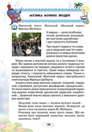 122118
Прочитай текст. Послухай «Воєнний марш»
Франца Шуберта.
Марш виник у воєнній музиці та є основним її жан-
ром. Він здавна допомагав воїнам долати труднощі по-
ходів і крокувати на парадах, віддавати почесті героям
та вшановувати їх пам’ять. Саме марш найкраще пе-
редає чіткість і стрункість військового строю. Таким є,
наприклад, блискучий «Воєнний марш» австрійського
композитора Франца Шуберта.
Існують різні види воєнних маршів: похідний, парад-
ний, стройовий, зустрічний, фанфарний, прощальний...
Усі вони мають різне призначення та відповідний харак-
тер музики: енергійний, урочистий, радісний, скорбот-
ний… Зазвичай воєнні марші звучать у виконанні духо-
вих оркестрів.
Подумай, чому марш — музика мужніх людей.
Назви різні види воєнних маршів. Поміркуй, до
якого з них належить марш Ф. Шуберта.
Розкажи про музичну мову цього твору. Що ви-
значає його маршовий характер: мелодія, ритм,
динаміка, темп?
МУЗИКА МУЖНІХ ЛЮДЕЙ
У маршу — доля особлива:
чіткий, ритмічний, вольовий,
він виступає шанобливо
і дух підносить бойовий.
Про мужні подвиги та славу,
що в людській пам’яті навік,
розкажуть в марші величавім
дзвінкі оркестри духові.
 