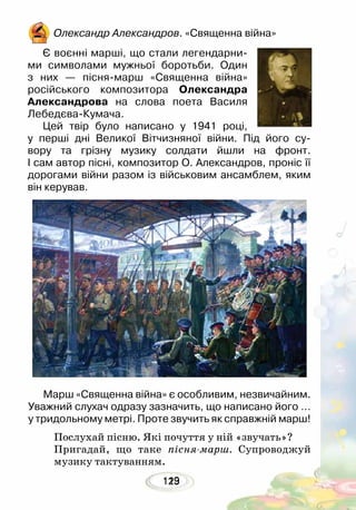 123119
Олександр Александров. «Священна війна»
Є воєнні марші, що стали легендарни-
ми символами мужньої боротьби. Один
з них — пісня-марш «Священна війна»
ро­сійського композитора Олександра
Александрова на слова поета Василя
Лебедєва-Кумача. 	
Цей твір було написано у 1941 році,
у перші дні Великої Вітчизняної війни. Під його су-
вору та грізну музику солдати йшли на фронт.
І сам автор пісні, композитор О. Александров, проніс її
дорогами війни разом із військовим ансамблем, яким
він керував.
Марш «Священна війна» є особливим, незвичайним.
Уважний слухач одразу зазначить, що написано його …
у тридольному метрі. Проте звучить як справжній марш!
Послухай пісню. Які почуття у ній «звучать»?
Пригадай, що таке пісня-марш. Супроводжуй
музику тактуванням.
 